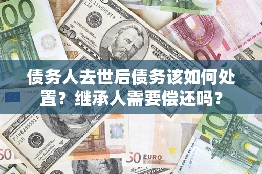 武汉债务人去世后债务该如何处置？继承人需要偿还吗？