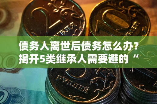 武汉债务人离世后债务怎么办？揭开5类继承人需要避的“坑”